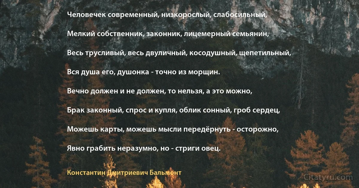 Человечек современный, низкорослый, слабосильный,

Мелкий собственник, законник, лицемерный семьянин,

Весь трусливый, весь двуличный, косодушный, щепетильный,

Вся душа его, душонка - точно из морщин.

Вечно должен и не должен, то нельзя, а это можно,

Брак законный, спрос и купля, облик сонный, гроб сердец,

Можешь карты, можешь мысли передёрнуть - осторожно,

Явно грабить неразумно, но - стриги овец. (Константин Дмитриевич Бальмонт)