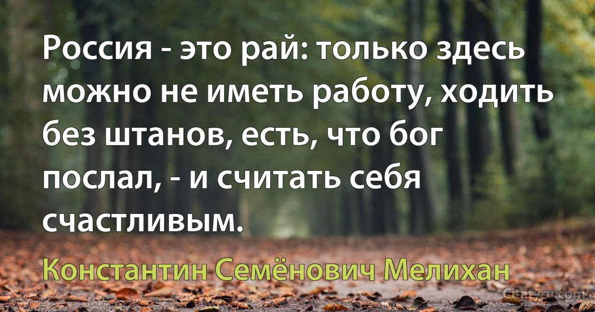 Россия - это рай: только здесь можно не иметь работу, ходить без штанов, есть, что бог послал, - и считать себя счастливым. (Константин Семёнович Мелихан)