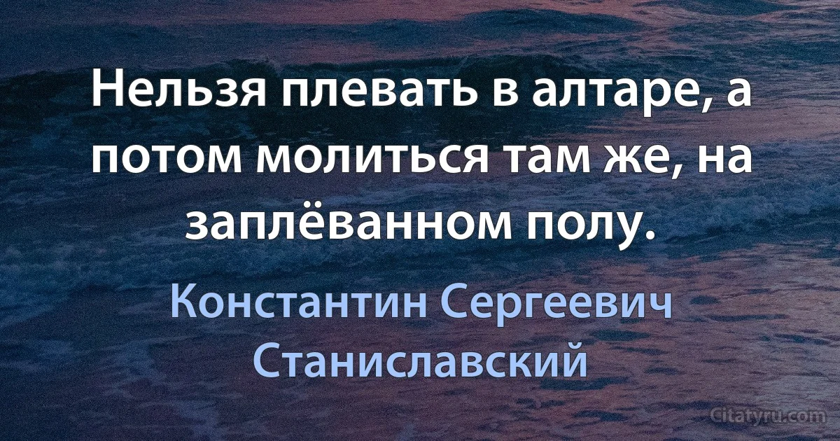 Нельзя плевать в алтаре, а потом молиться там же, на заплёванном полу. (Константин Сергеевич Станиславский)