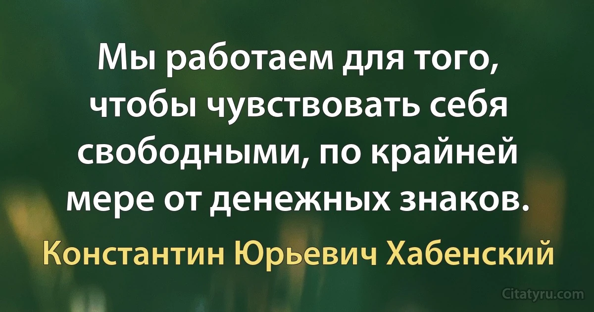 Мы работаем для того, чтобы чувствовать себя свободными, по крайней мере от денежных знаков. (Константин Юрьевич Хабенский)