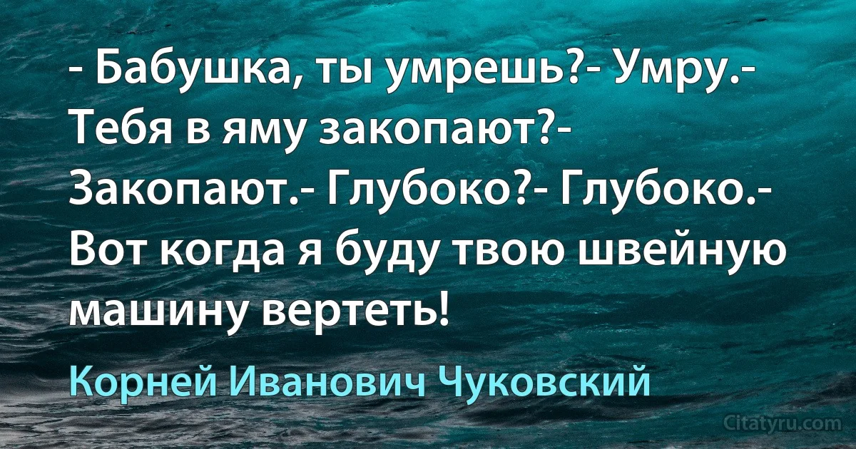 - Бабушка, ты умрешь?- Умру.- Тебя в яму закопают?- Закопают.- Глубоко?- Глубоко.- Вот когда я буду твою швейную машину вертеть! (Корней Иванович Чуковский)