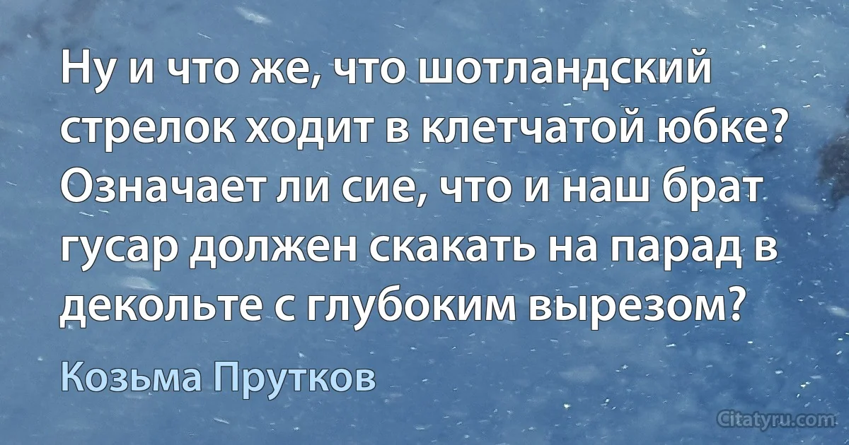 Ну и что же, что шотландский стрелок ходит в клетчатой юбке? Означает ли сие, что и наш брат гусар должен скакать на парад в декольте с глубоким вырезом? (Козьма Прутков)