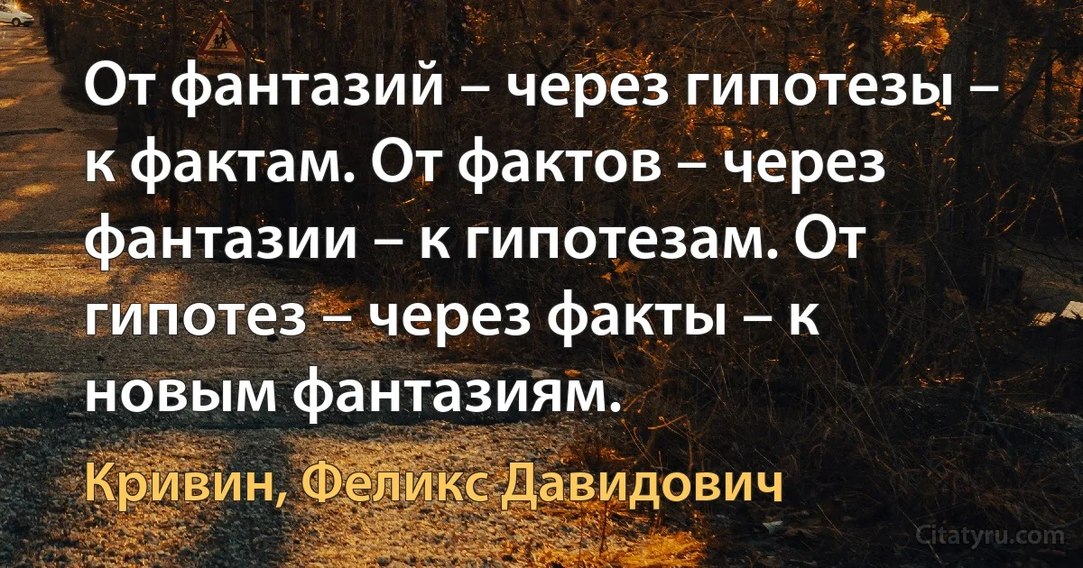 От фантазий – через гипотезы – к фактам. От фактов – через фантазии – к гипотезам. От гипотез – через факты – к новым фантазиям. (Кривин, Феликс Давидович)