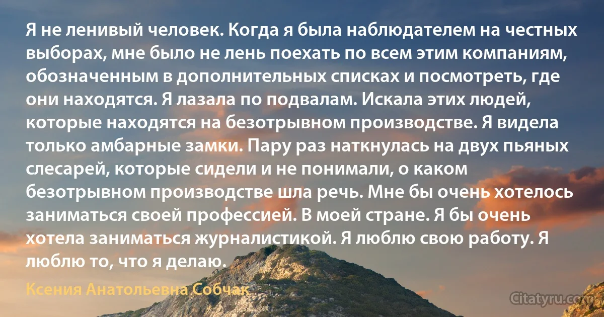 Я не ленивый человек. Когда я была наблюдателем на честных выборах, мне было не лень поехать по всем этим компаниям, обозначенным в дополнительных списках и посмотреть, где они находятся. Я лазала по подвалам. Искала этих людей, которые находятся на безотрывном производстве. Я видела только амбарные замки. Пару раз наткнулась на двух пьяных слесарей, которые сидели и не понимали, о каком безотрывном производстве шла речь. Мне бы очень хотелось заниматься своей профессией. В моей стране. Я бы очень хотела заниматься журналистикой. Я люблю свою работу. Я люблю то, что я делаю. (Ксения Анатольевна Собчак)