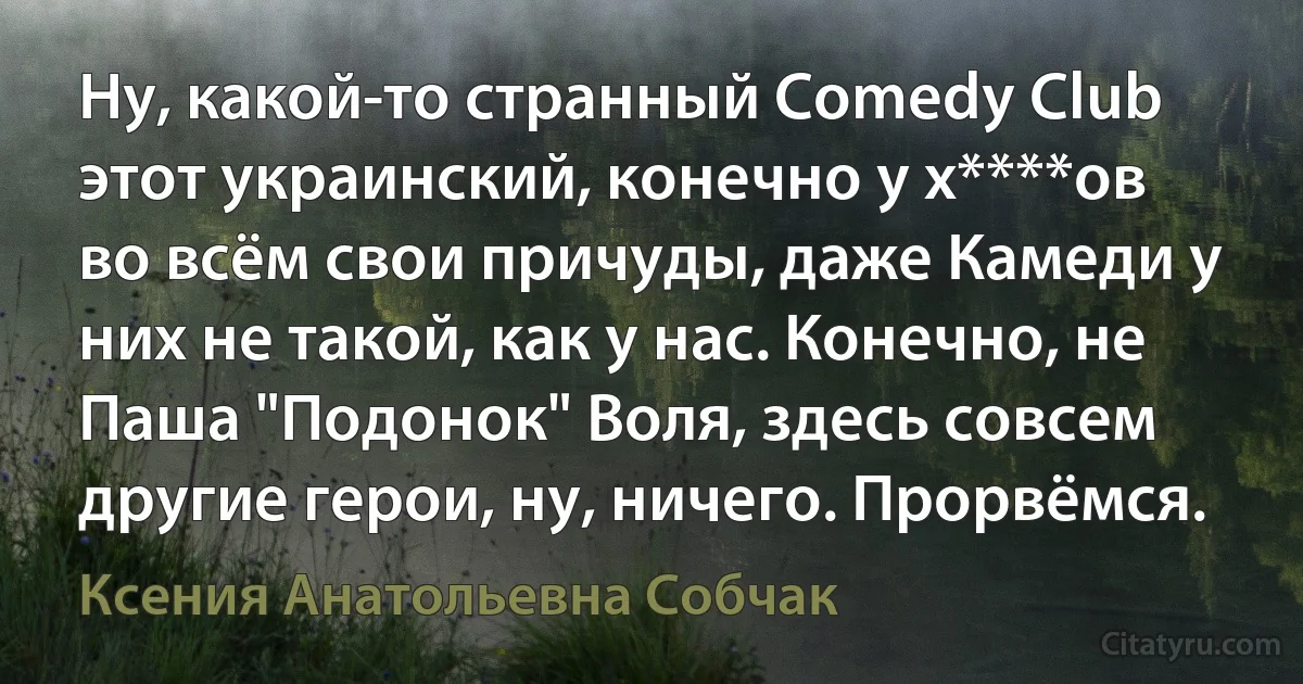 Ну, какой-то странный Comedy Club этот украинский, конечно у х****ов во всём свои причуды, даже Камеди у них не такой, как у нас. Конечно, не Паша "Подонок" Воля, здесь совсем другие герои, ну, ничего. Прорвёмся. (Ксения Анатольевна Собчак)