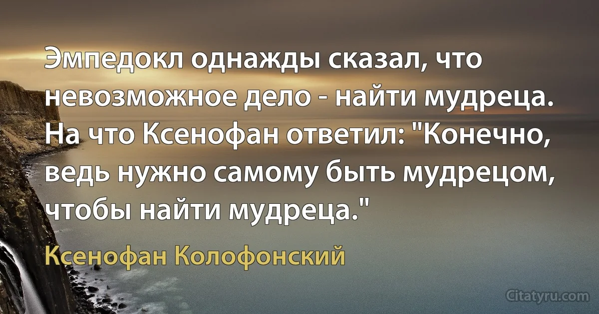 Эмпедокл однажды сказал, что невозможное дело - найти мудреца. На что Ксенофан ответил: "Конечно, ведь нужно самому быть мудрецом, чтобы найти мудреца." (Ксенофан Колофонский)