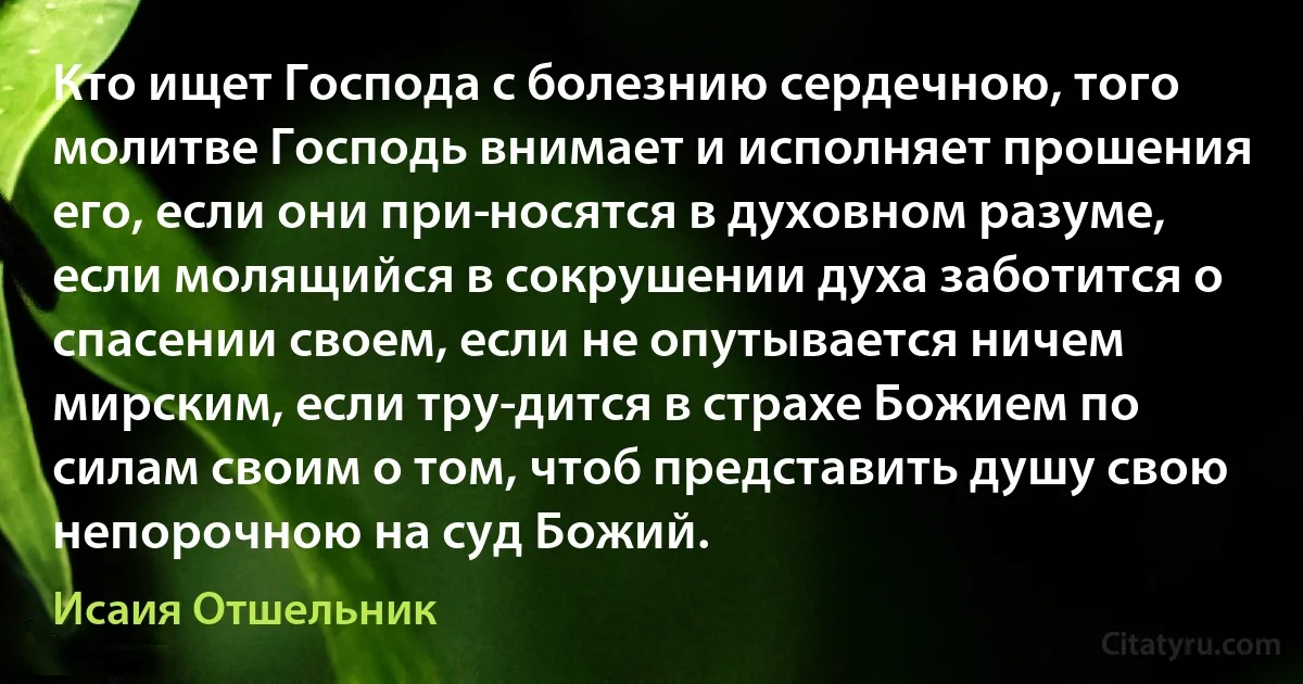 Кто ищет Господа с болезнию сердечною, того молитве Господь внимает и исполняет прошения его, если они при­носятся в духовном разуме, если молящийся в сокрушении духа заботится о спасении своем, если не опутывается ничем мирским, если тру­дится в страхе Божием по силам своим о том, чтоб представить душу свою непорочною на суд Божий. (Исаия Отшельник)