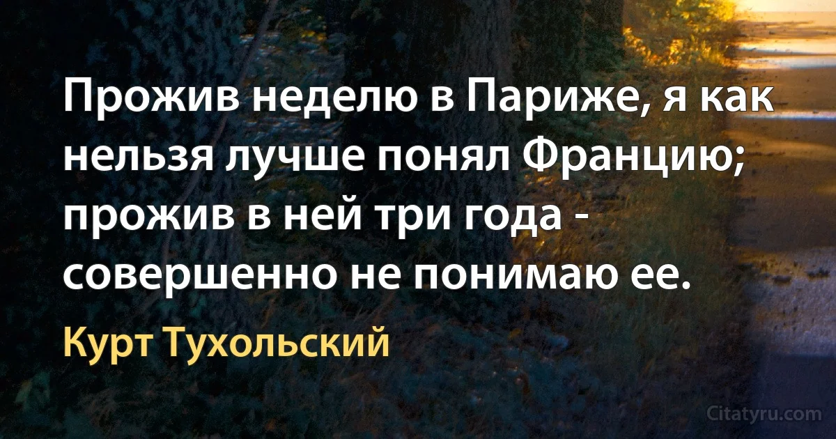 Прожив неделю в Париже, я как нельзя лучше понял Францию; прожив в ней три года - совершенно не понимаю ее. (Курт Тухольский)