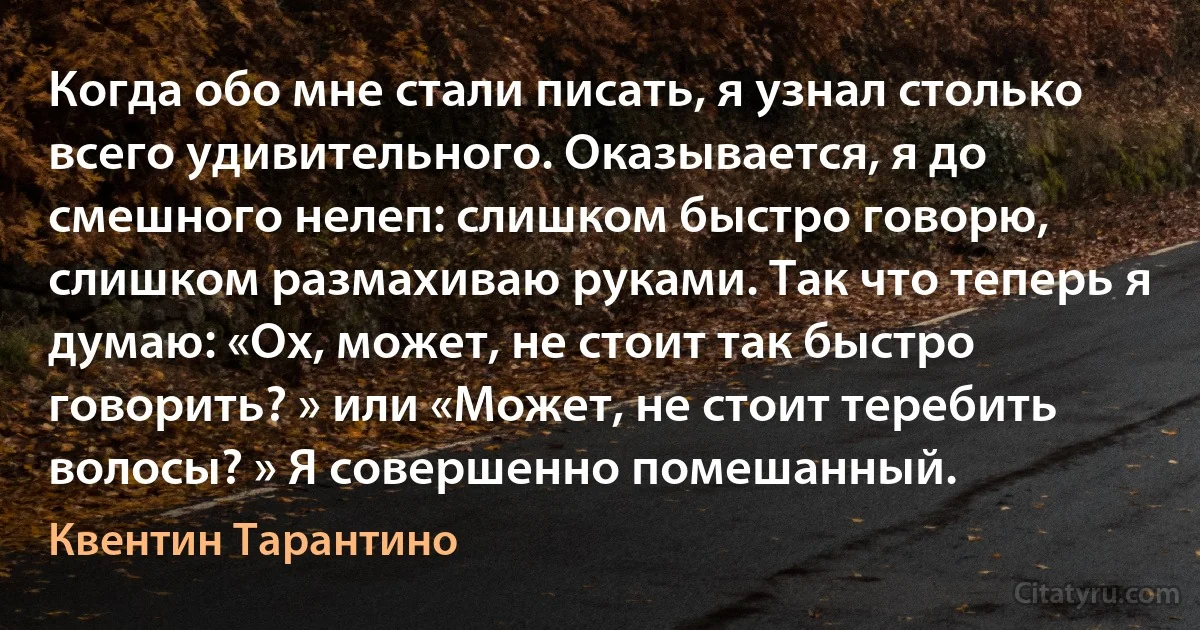 Когда обо мне стали писать, я узнал столько всего удивительного. Оказывается, я до смешного нелеп: слишком быстро говорю, слишком размахиваю руками. Так что теперь я думаю: «Ох, может, не стоит так быстро говорить? » или «Может, не стоит теребить волосы? » Я совершенно помешанный. (Квентин Тарантино)