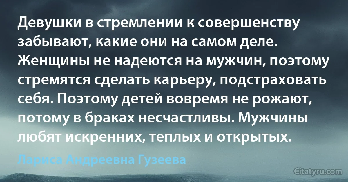 Девушки в стремлении к совершенству забывают, какие они на самом деле. Женщины не надеются на мужчин, поэтому стремятся сделать карьеру, подстраховать себя. Поэтому детей вовремя не рожают, потому в браках несчастливы. Мужчины любят искренних, теплых и открытых. (Лариса Андреевна Гузеева)