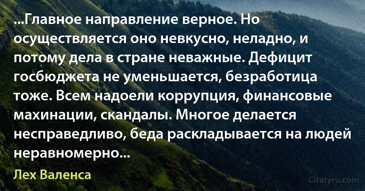 ...Главное направление верное. Но осуществляется оно невкусно, неладно, и потому дела в стране неважные. Дефицит госбюджета не уменьшается, безработица тоже. Всем надоели коррупция, финансовые махинации, скандалы. Многое делается несправедливо, беда раскладывается на людей неравномерно... (Лех Валенса)