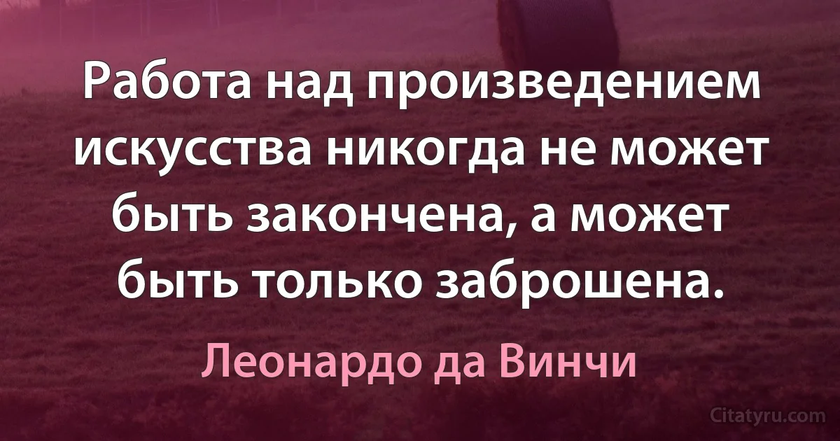 Работа над произведением искусства никогда не может быть закончена, а может быть только заброшена. (Леонардо да Винчи)