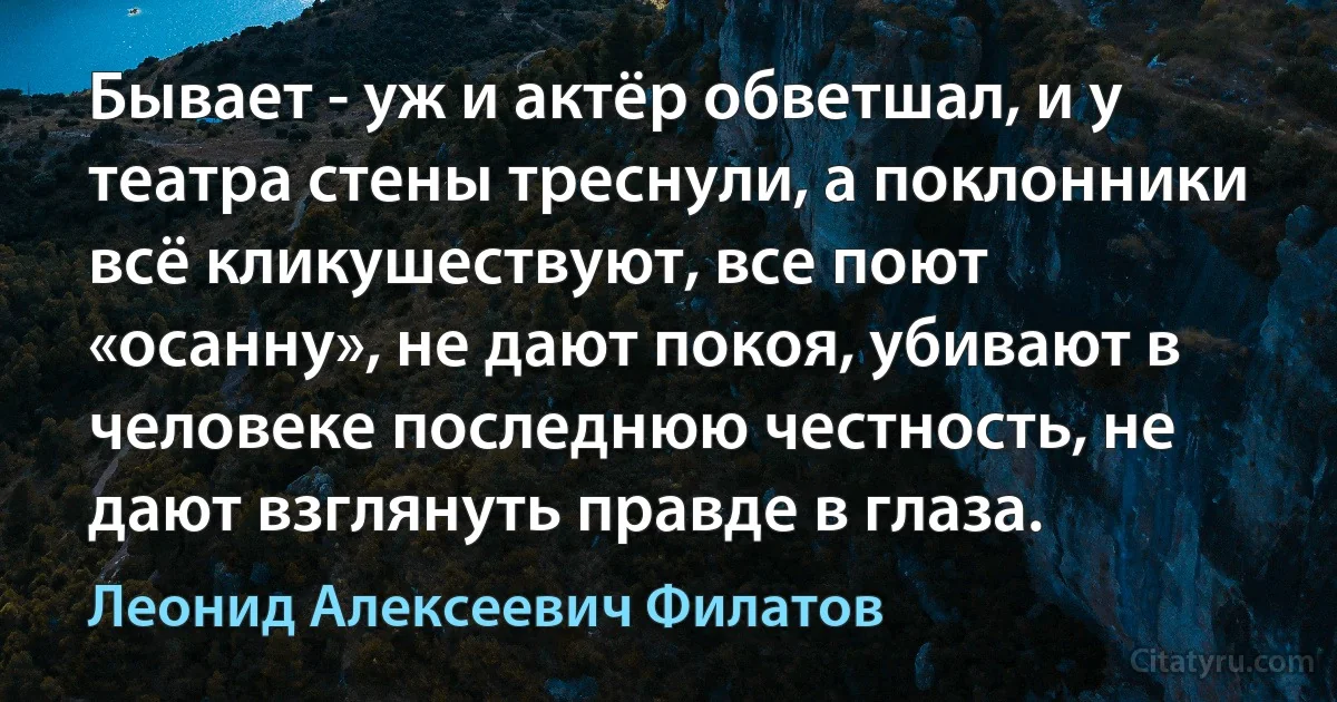 Бывает - уж и актёр обветшал, и у театра стены треснули, а поклонники всё кликушествуют, все поют «осанну», не дают покоя, убивают в человеке последнюю честность, не дают взглянуть правде в глаза. (Леонид Алексеевич Филатов)