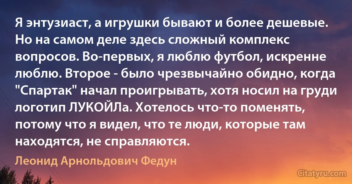 Я энтузиаст, а игрушки бывают и более дешевые. Но на самом деле здесь сложный комплекс вопросов. Во-первых, я люблю футбол, искренне люблю. Второе - было чрезвычайно обидно, когда "Спартак" начал проигрывать, хотя носил на груди логотип ЛУКОЙЛа. Хотелось что-то поменять, потому что я видел, что те люди, которые там находятся, не справляются. (Леонид Арнольдович Федун)