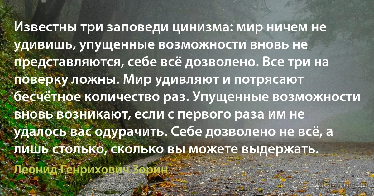 Известны три заповеди цинизма: мир ничем не удивишь, упущенные возможности вновь не представляются, себе всё дозволено. Все три на поверку ложны. Мир удивляют и потрясают бесчётное количество раз. Упущенные возможности вновь возникают, если с первого раза им не удалось вас одурачить. Себе дозволено не всё, а лишь столько, сколько вы можете выдержать. (Леонид Генрихович Зорин)