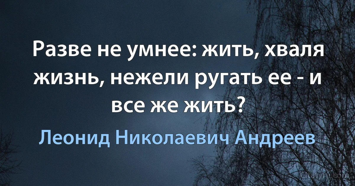 Разве не умнее: жить, хваля жизнь, нежели ругать ее - и все же жить? (Леонид Николаевич Андреев)