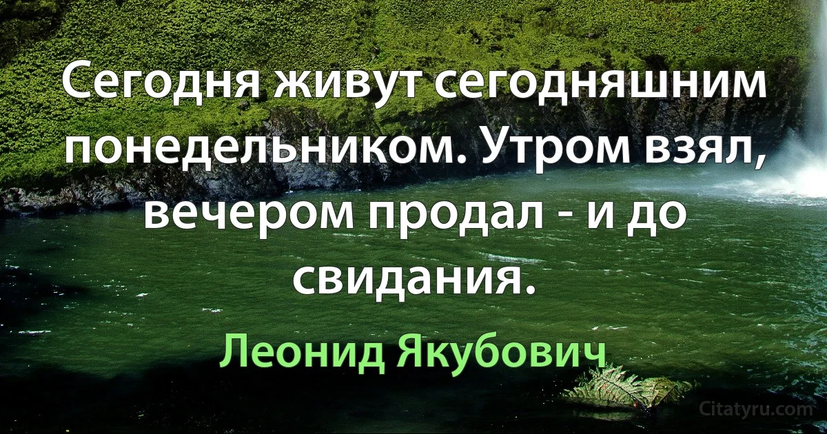 Сегодня живут сегодняшним понедельником. Утром взял, вечером продал - и до свидания. (Леонид Якубович)