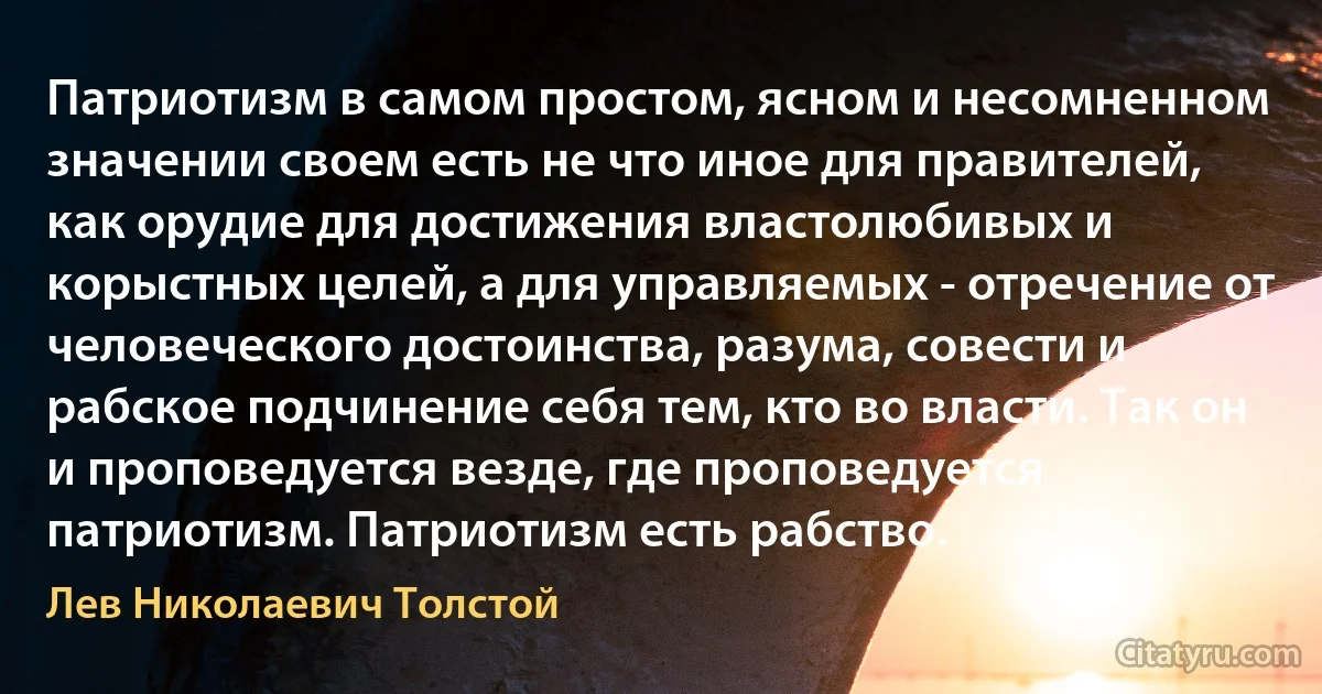 Патриотизм в самом простом, ясном и несомненном значении своем есть не что иное для правителей, как орудие для достижения властолюбивых и корыстных целей, а для управляемых - отречение от человеческого достоинства, разума, совести и рабское подчинение себя тем, кто во власти. Так он и проповедуется везде, где проповедуется патриотизм. Патриотизм есть рабство. (Лев Николаевич Толстой)