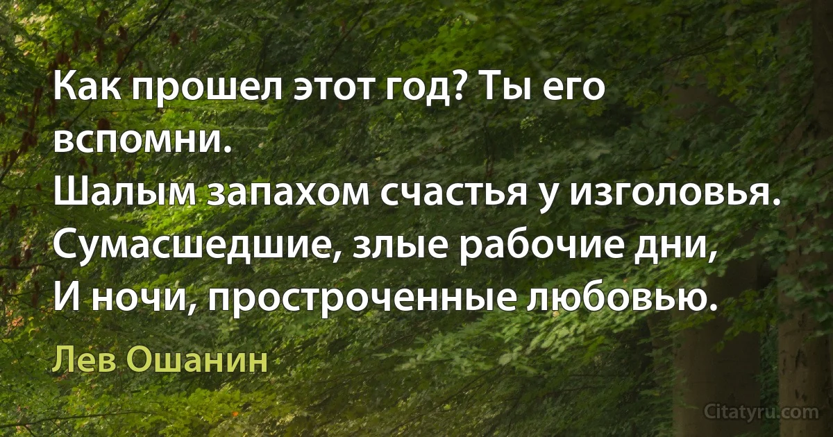 Как прошел этот год? Ты его вспомни.
Шалым запахом счастья у изголовья.
Сумасшедшие, злые рабочие дни,
И ночи, простроченные любовью. (Лев Ошанин)