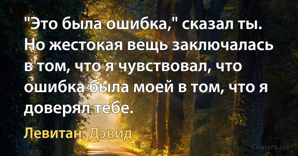 "Это была ошибка," сказал ты. Но жестокая вещь заключалась в том, что я чувствовал, что ошибка была моей в том, что я доверял тебе. (Левитан, Дэвид)