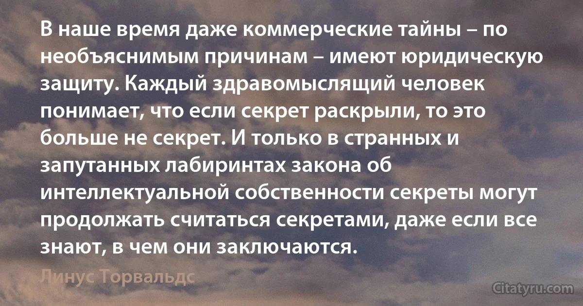 В наше время даже коммерческие тайны – по необъяснимым причинам – имеют юридическую защиту. Каждый здравомыслящий человек понимает, что если секрет раскрыли, то это больше не секрет. И только в странных и запутанных лабиринтах закона об интеллектуальной собственности секреты могут продолжать считаться секретами, даже если все знают, в чем они заключаются. (Линус Торвальдс)