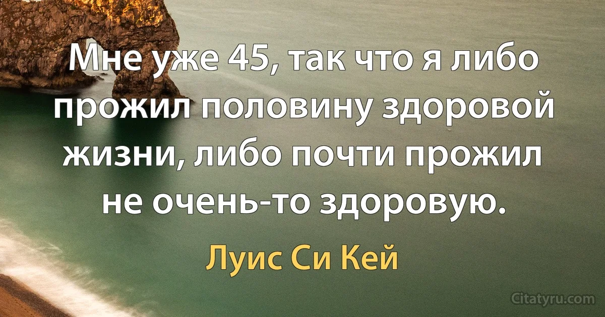 Мне уже 45, так что я либо прожил половину здоровой жизни, либо почти прожил не очень-то здоровую. (Луис Си Кей)