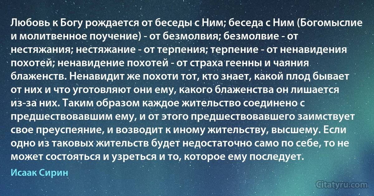 Любовь к Богу рождается от беседы с Ним; беседа с Ним (Богомыслие и молитвенное поучение) - от безмолвия; безмолвие - от нестяжания; нестяжание - от терпения; терпение - от ненавидения похотей; ненавидение похотей - от страха геенны и чаяния блаженств. Ненавидит же похоти тот, кто знает, какой плод бывает от них и что уготовляют они ему, какого блаженства он лишается из-за них. Таким образом каждое жительство соединено с предшествовавшим ему, и от этого предшествовавшего заимствует свое преуспеяние, и возводит к иному жительству, высшему. Если одно из таковых жительств будет недостаточно само по себе, то не может состояться и узреться и то, которое ему последует. (Исаак Сирин)
