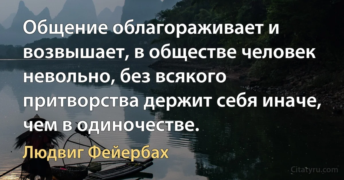 Общение облагораживает и возвышает, в обществе человек невольно, без всякого притворства держит себя иначе, чем в одиночестве. (Людвиг Фейербах)