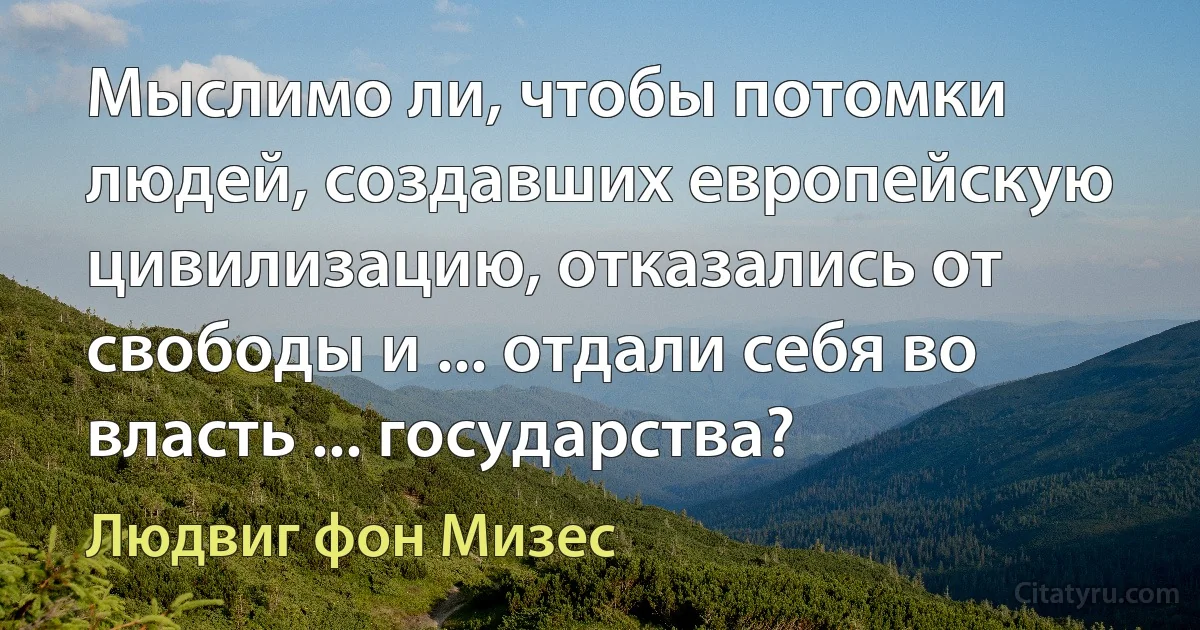 Мыслимо ли, чтобы потомки людей, создавших европейскую цивилизацию, отказались от свободы и ... отдали себя во власть ... государства? (Людвиг фон Мизес)