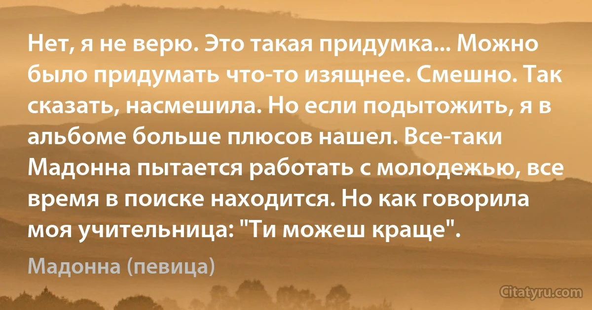 Нет, я не верю. Это такая придумка... Можно было придумать что-то изящнее. Смешно. Так сказать, насмешила. Но если подытожить, я в альбоме больше плюсов нашел. Все-таки Мадонна пытается работать с молодежью, все время в поиске находится. Но как говорила моя учительница: "Ти можеш краще". (Мадонна (певица))