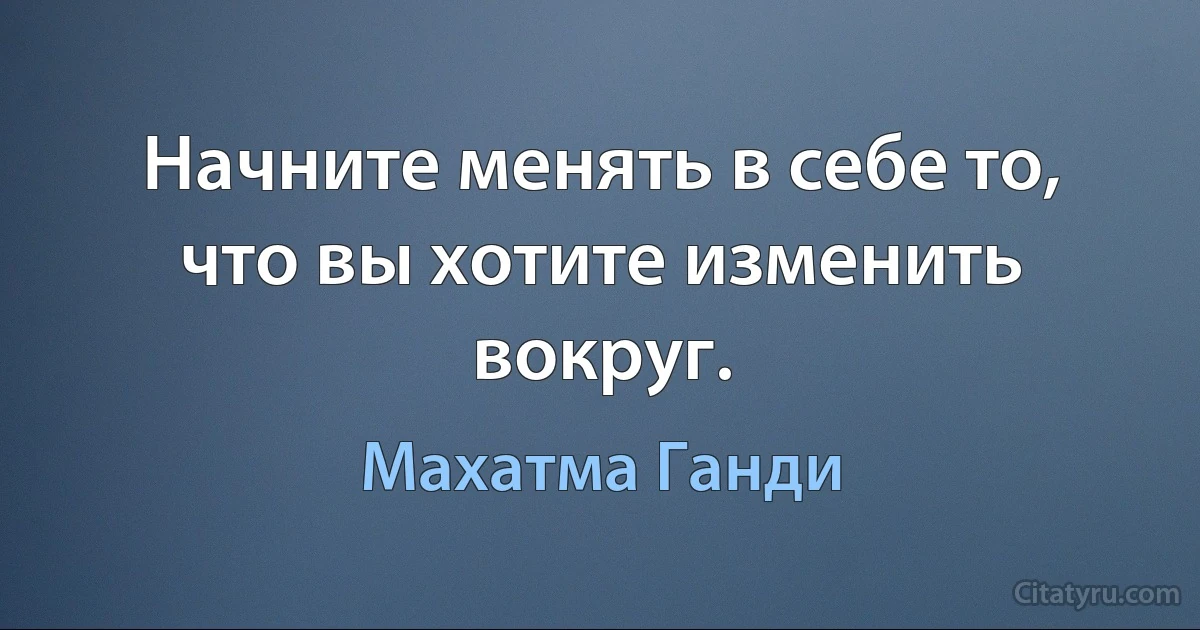 Начните менять в себе то, что вы хотите изменить вокруг. (Махатма Ганди)