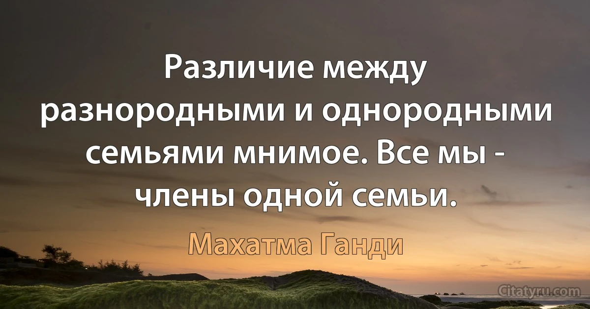 Различие между разнородными и однородными семьями мнимое. Все мы - члены одной семьи. (Махатма Ганди)