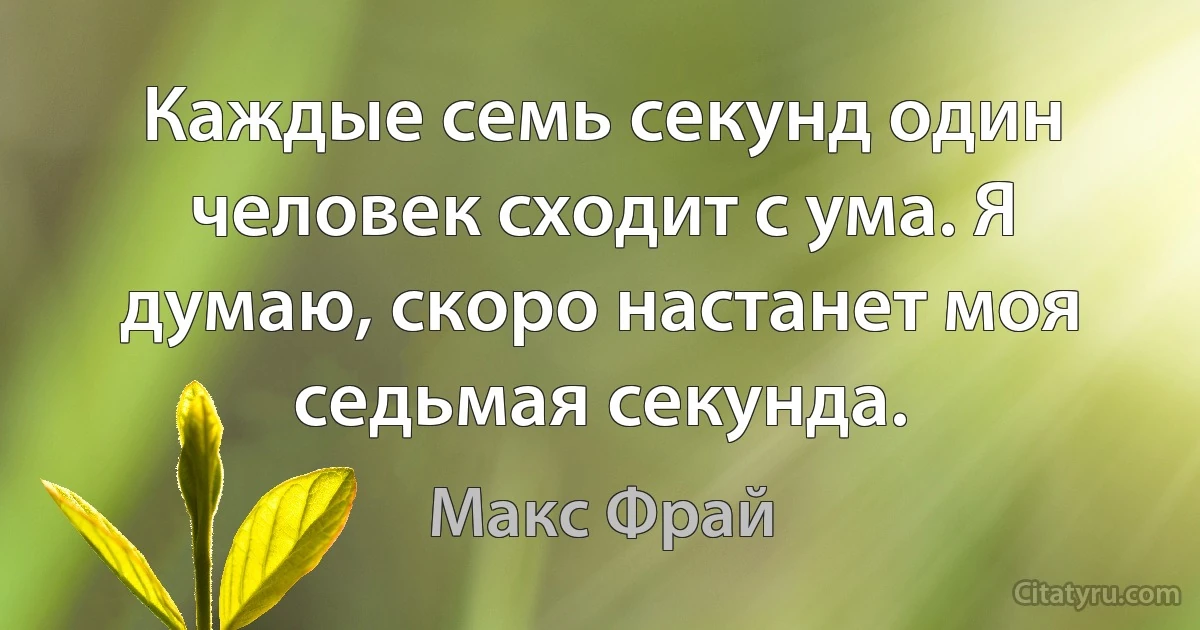 Каждые семь секунд один человек сходит с ума. Я думаю, скоро настанет моя седьмая секунда. (Макс Фрай)