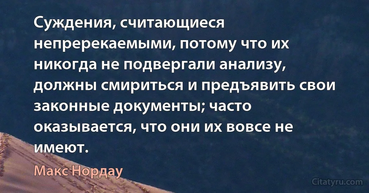 Суждения, считающиеся непререкаемыми, потому что их никогда не подвергали анализу, должны смириться и предъявить свои законные документы; часто оказывается, что они их вовсе не имеют. (Макс Нордау)