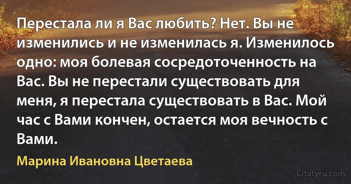 Перестала ли я Вас любить? Нет. Вы не изменились и не изменилась я. Изменилось одно: моя болевая сосредоточенность на Вас. Вы не перестали существовать для меня, я перестала существовать в Вас. Мой час с Вами кончен, остается моя вечность с Вами. (Марина Ивановна Цветаева)