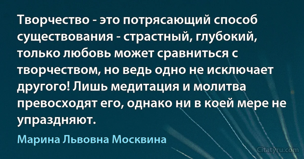 Творчество - это потрясающий способ существования - страстный, глубокий, только любовь может сравниться с творчеством, но ведь одно не исключает другого! Лишь медитация и молитва превосходят его, однако ни в коей мере не упраздняют. (Марина Львовна Москвина)