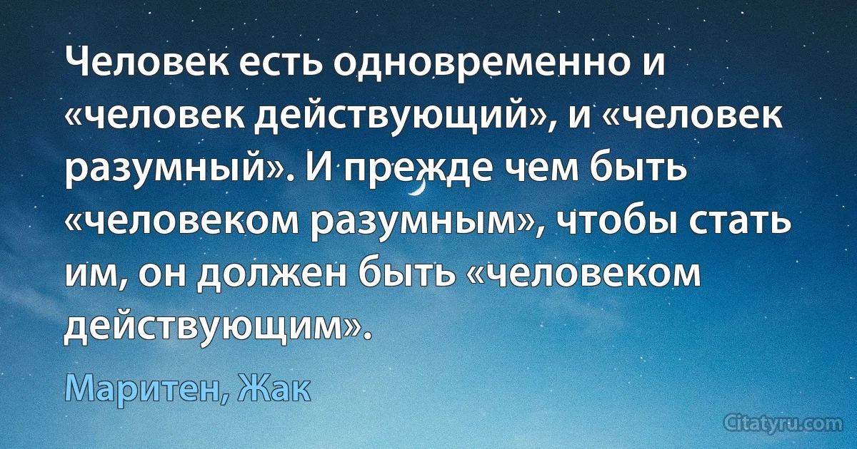 Человек есть одновременно и «человек действующий», и «человек разумный». И прежде чем быть «человеком разумным», чтобы стать им, он должен быть «человеком действующим». (Маритен, Жак)