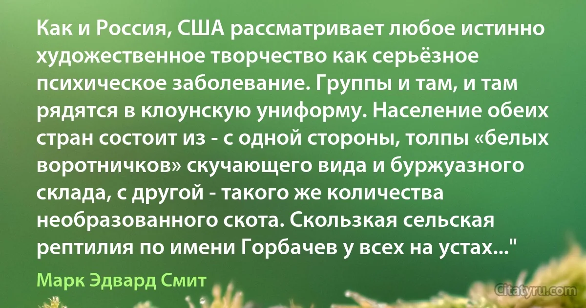 Как и Россия, США рассматривает любое истинно художественное творчество как серьёзное психическое заболевание. Группы и там, и там рядятся в клоунскую униформу. Население обеих стран состоит из - с одной стороны, толпы «белых воротничков» скучающего вида и буржуазного склада, с другой - такого же количества необразованного скота. Скользкая сельская рептилия по имени Горбачев у всех на устах..." (Марк Эдвард Смит)