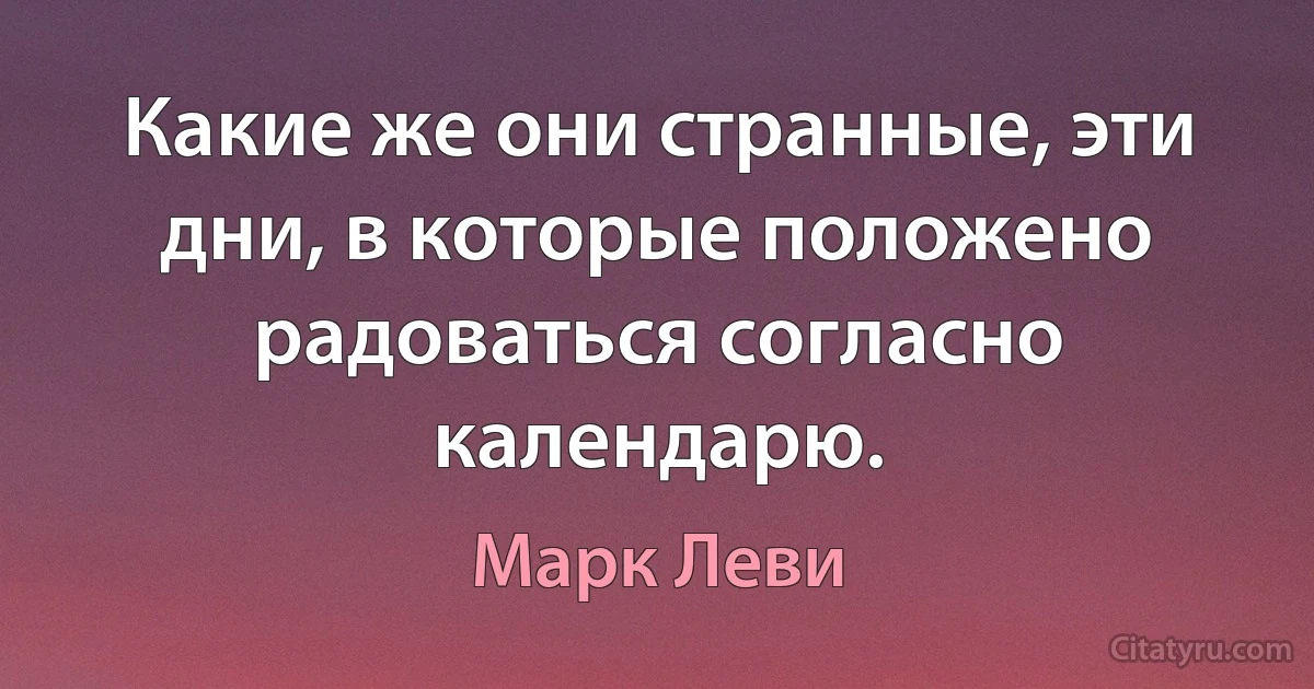 Какие же они странные, эти дни, в которые положено радоваться согласно календарю. (Марк Леви)