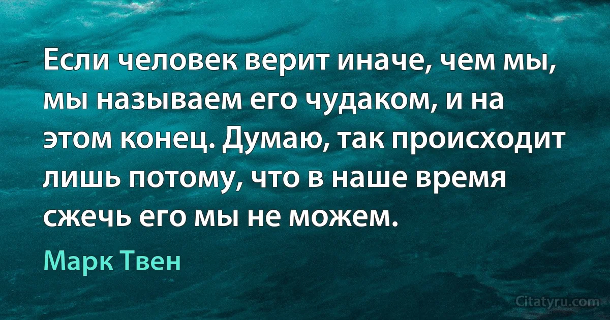 Если человек верит иначе, чем мы, мы называем его чудаком, и на этом конец. Думаю, так происходит лишь потому, что в наше время сжечь его мы не можем. (Марк Твен)