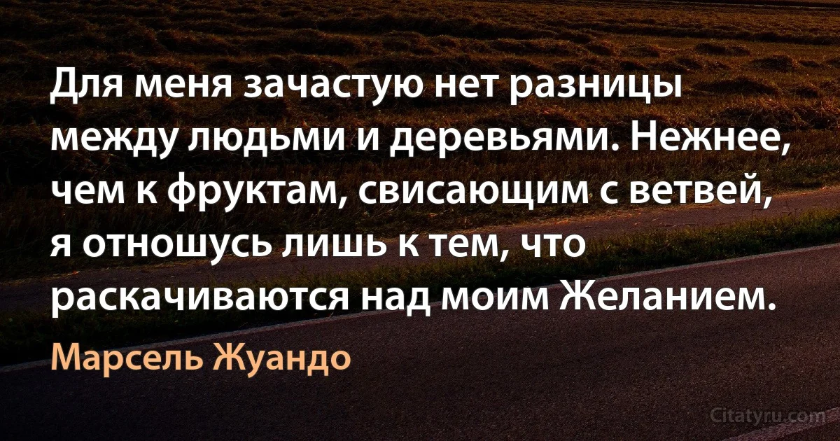 Для меня зачастую нет разницы между людьми и деревьями. Нежнее, чем к фруктам, свисающим с ветвей, я отношусь лишь к тем, что раскачиваются над моим Желанием. (Марсель Жуандо)