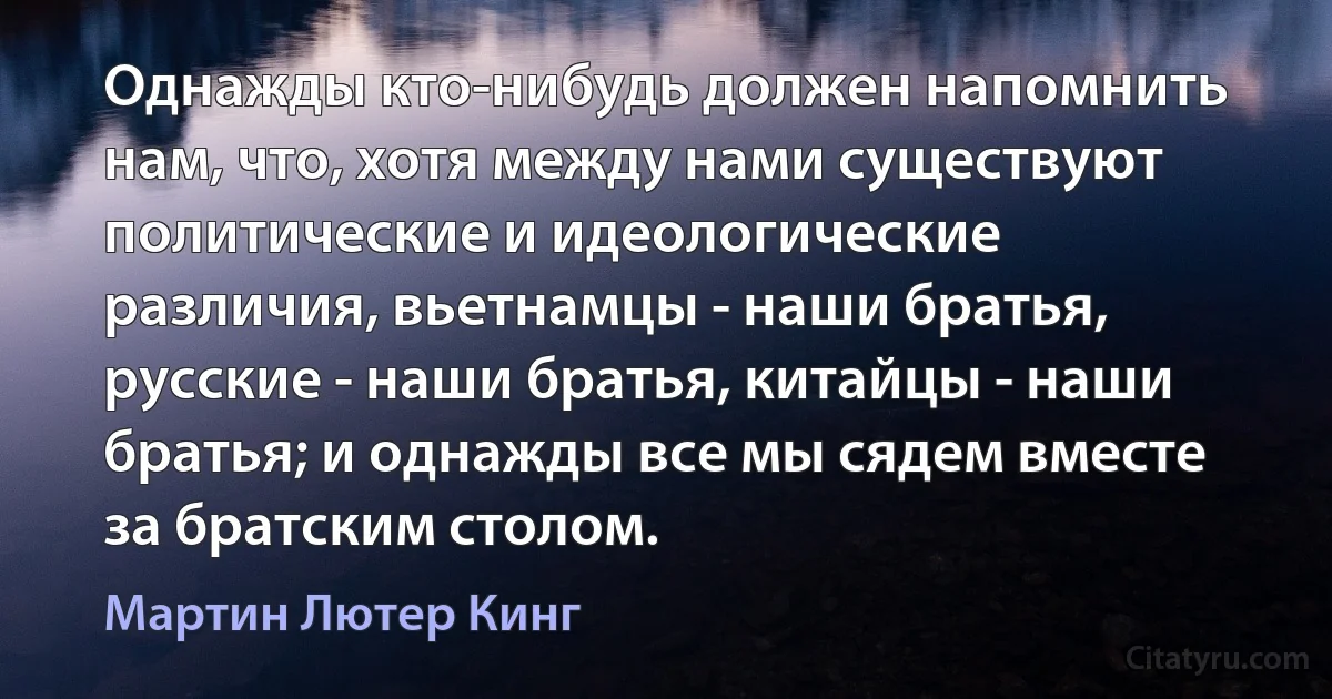 Однажды кто-нибудь должен напомнить нам, что, хотя между нами существуют политические и идеологические различия, вьетнамцы - наши братья, русские - наши братья, китайцы - наши братья; и однажды все мы сядем вместе за братским столом. (Мартин Лютер Кинг)