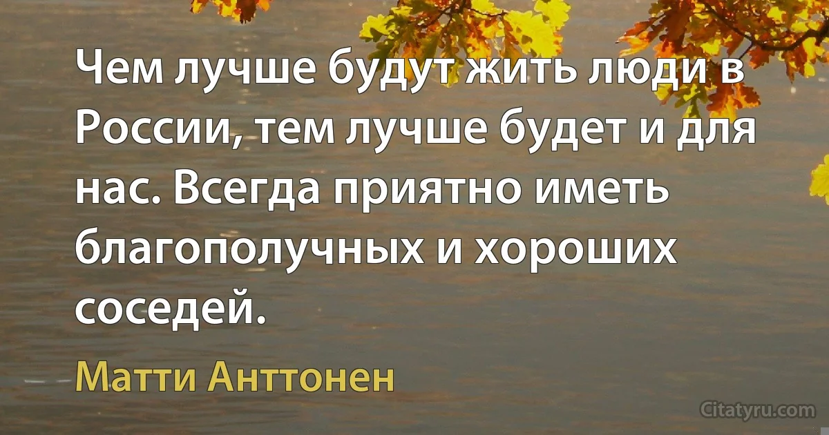 Чем лучше будут жить люди в России, тем лучше будет и для нас. Всегда приятно иметь благополучных и хороших соседей. (Матти Анттонен)