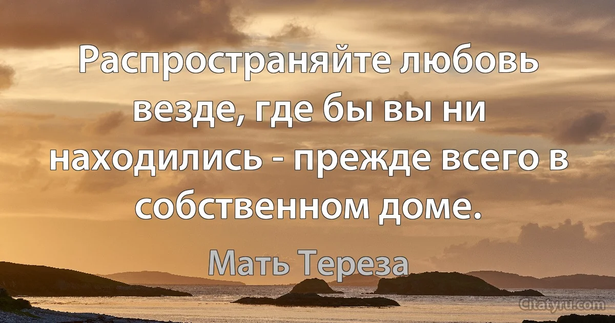 Распространяйте любовь везде, где бы вы ни находились - прежде всего в собственном доме. (Мать Тереза)