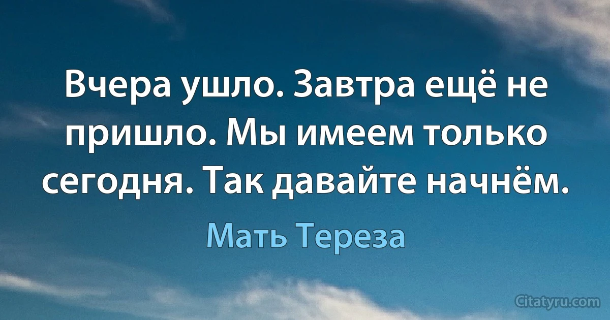 Вчера ушло. Завтра ещё не пришло. Мы имеем только сегодня. Так давайте начнём. (Мать Тереза)