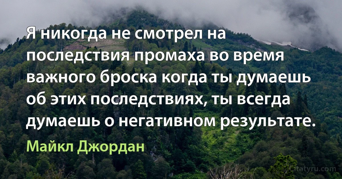 Я никогда не смотрел на последствия промаха во время важного броска когда ты думаешь об этих последствиях, ты всегда думаешь о негативном результате. (Майкл Джордан)