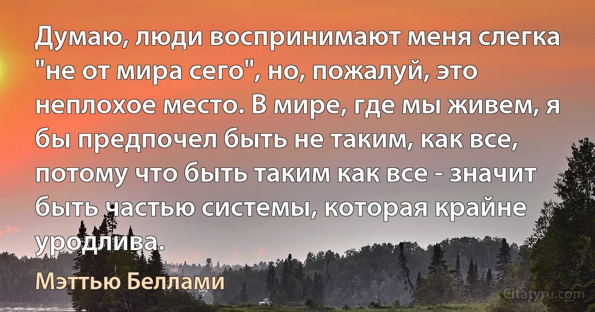 Думаю, люди воспринимают меня слегка "не от мира сего", но, пожалуй, это неплохое место. В мире, где мы живем, я бы предпочел быть не таким, как все, потому что быть таким как все - значит быть частью системы, которая крайне уродлива. (Мэттью Беллами)