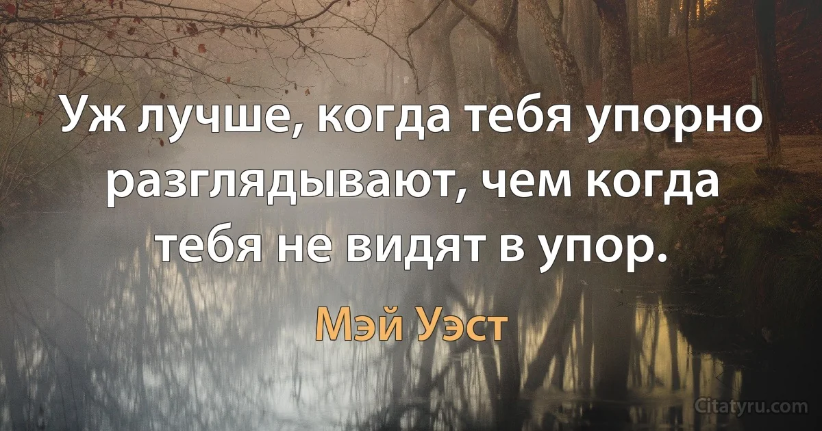 Уж лучше, когда тебя упорно разглядывают, чем когда тебя не видят в упор. (Мэй Уэст)