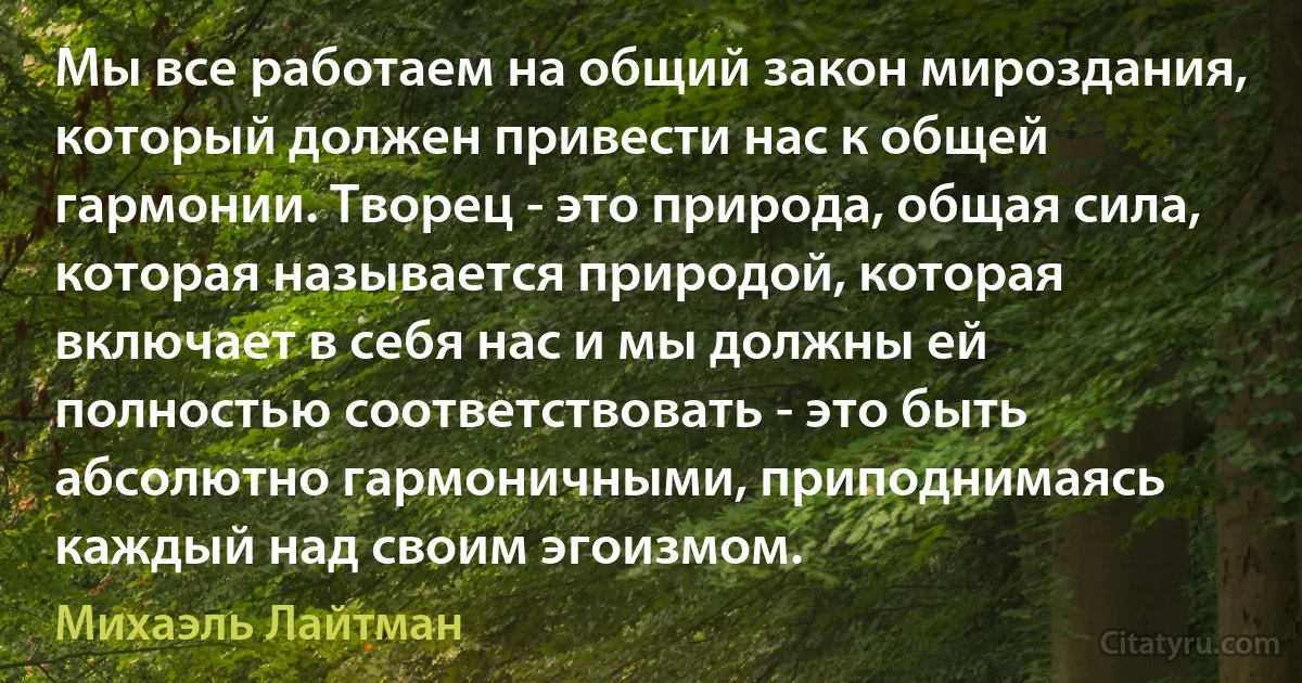 Мы все работаем на общий закон мироздания, который должен привести нас к общей гармонии. Творец - это природа, общая сила, которая называется природой, которая включает в себя нас и мы должны ей полностью соответствовать - это быть абсолютно гармоничными, приподнимаясь каждый над своим эгоизмом. (Михаэль Лайтман)