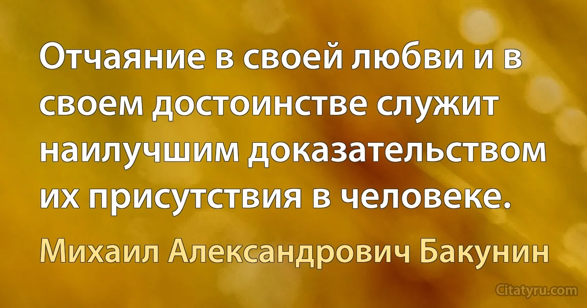 Отчаяние в своей любви и в своем достоинстве служит наилучшим доказательством их присутствия в человеке. (Михаил Александрович Бакунин)